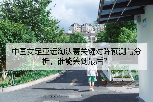 中国女足亚运淘汰赛关键对阵预测与分析，谁能笑到最后？